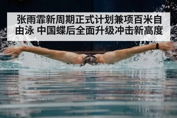 张雨霏新周期正式计划兼项百米自由泳 中国蝶后全面升级冲击新高度